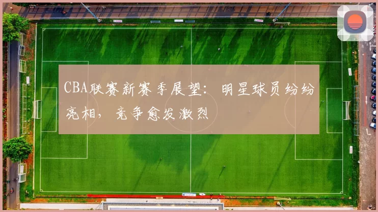 CBA联赛新赛季展望：明星球员纷纷亮相，竞争愈发激烈