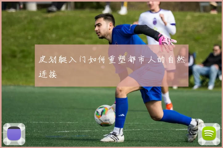 皮划艇入门如何重塑都市人的自然连接