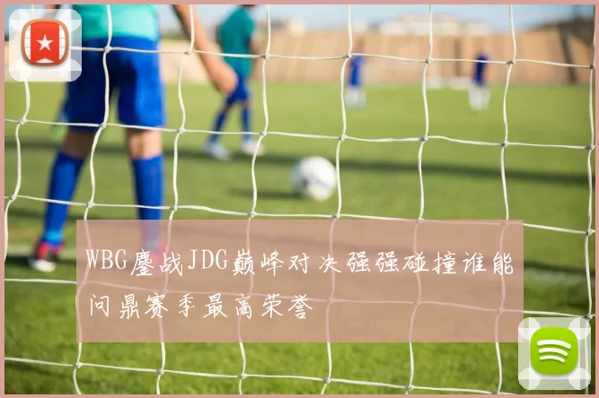 WBG鏖战JDG巅峰对决强强碰撞谁能问鼎赛季最高荣誉