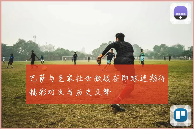 巴萨与皇家社会激战在即球迷期待精彩对决与历史交锋