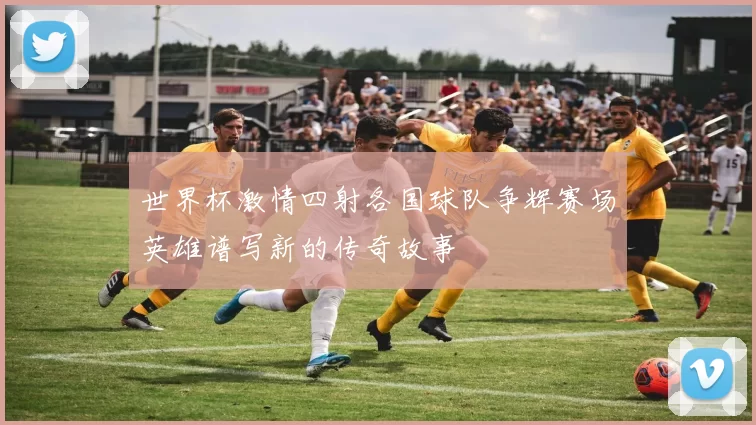 世界杯激情四射各国球队争辉赛场英雄谱写新的传奇故事