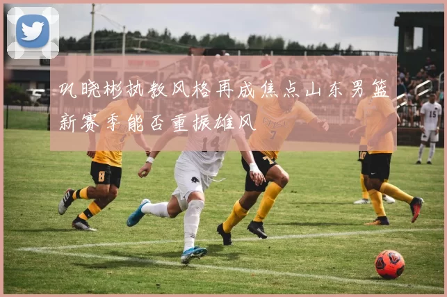 巩晓彬执教风格再成焦点山东男篮新赛季能否重振雄风