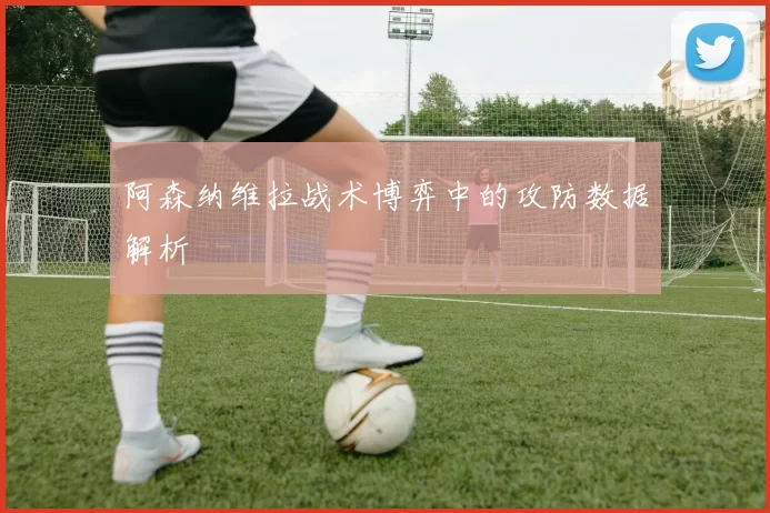 阿森纳维拉战术博弈中的攻防数据解析
