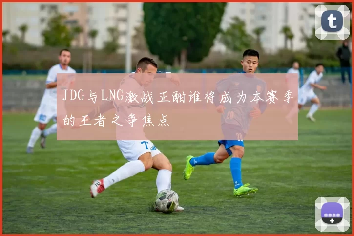 JDG与LNG激战正酣谁将成为本赛季的王者之争焦点
