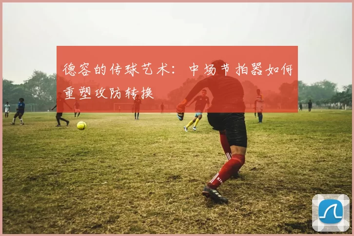 德容的传球艺术：中场节拍器如何重塑攻防转换