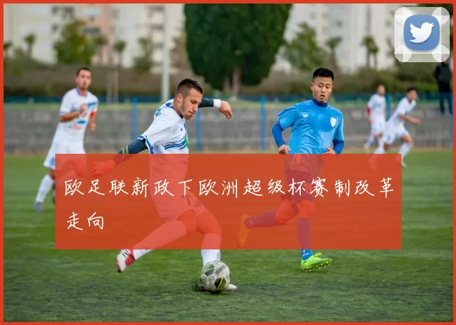 欧足联新政下欧洲超级杯赛制改革走向