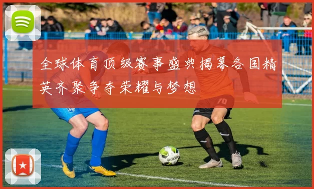 全球体育顶级赛事盛典揭幕各国精英齐聚争夺荣耀与梦想