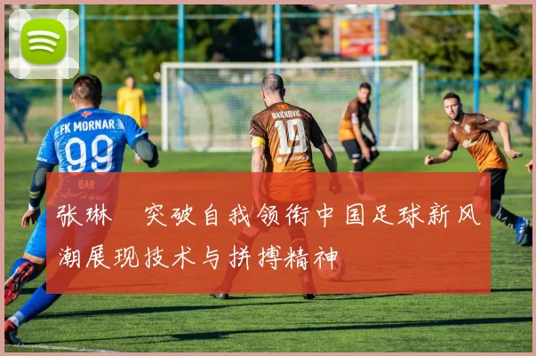 张琳芃突破自我领衔中国足球新风潮展现技术与拼搏精神