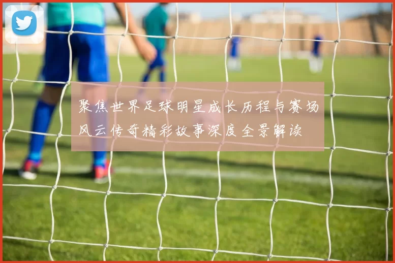 聚焦世界足球明星成长历程与赛场风云传奇精彩故事深度全景解读