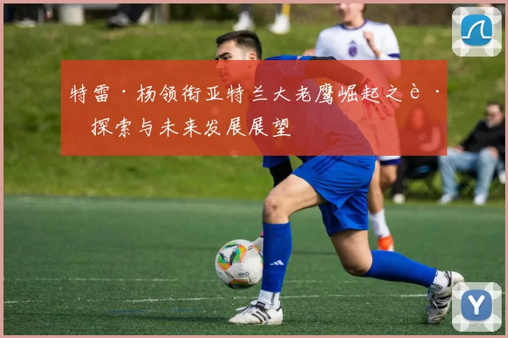 特雷·杨领衔亚特兰大老鹰崛起之路探索与未来发展展望