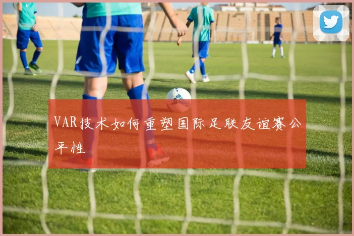 VAR技术如何重塑国际足联友谊赛公平性