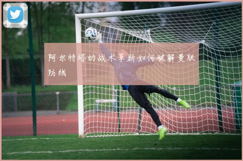 阿尔特塔的战术革新如何破解曼联防线